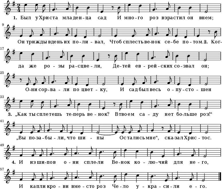 \new Staff <<
\time 2/4
\key e \minor
\relative c''
{
\autoBeamOff
| e4 e8 d8 |
g,4. a8 |
b4 b4 |
e,4 r8 b'8 |
e4 d4 |
g,4. a8 |
b4 b4 |
e,2 |
\break
e4 e8 fis8 |
g4. fis8 |
e4 d4 |
e2 |
e4 e8 fis8 |
g4. fis8 |
e4 d4 |
e4 r8 b'8|
\break
| e4 d4 |
g,4. a8 |
b4 b4 |
e,4 r8 b'8 |
e4 d4 |
g,4. a8 |
b4 b4 |
e,2 |
\break
r8 e8 e8 fis8 |
g4. fis8 |
e4 d4 |
e2 |
e4 e8 fis8 |
g4. fis8 |
e4 d4 |
e2 |
\break
| e'4 e8 d8 |
g,4. a8 |
b4 b4 |
e,4 r8 b'8 |
e4 d4 |
g,4. a8 |
b4 b4 |
e,2 |
\break
e4 e8 fis8 |
g4. fis8 |
e4 d4 |
e2~|
e8 e8 e8 fis8 |
g4 r8 fis8 |
e4 d4 |
e2|
\break
fis4 fis8 fis8 |
g4. g8 |
a4. a8 |
b4. b8 |
d4 c4 |
b4 e,4 |
g4. fis8 |
e2 |
\break
fis4 fis8 fis8 |
g4. g8 |
a4. a8 |
b4. b8 |
d4 c4 |
b4. e,8 |
g4. fis8 |
e2 |
\bar "|."
}
\addlyrics {
\set stanza = #"1. "
Был у Хри -- ста мла -- ден -- ца сад
И мно -- го роз взра -- стил он внем;
Он три -- жды вдень их по -- ли -- вал,
Чтоб сплесть ве -- нок се -- бе по -- том.
\set stanza = #"2. "
Ког -- да же ро -- зы ра -- сцве -- ли,
Де -- тей ев -- рей -- ских со -- звал он;
О -- ни сор -- ва -- ли по цвет -- ку,
И сад был весь о -- пу -- сто -- шен
\set stanza = #"3. "
„Как ты спле -- тешь те -- перь ве -- нок?
Втво -- ем са -- ду нет бо -- льше роз!“
„Вы по -- за -- бы -- ли, что ши -- пы
Ос -- та -- лись мне“, ска -- зал Хрис -- тос.
\set stanza = #"4. "
И из ши -- пов о -- ни спле -- ли
Ве -- нок ко -- лю -- чий для не -- го,
И ка -- пли кро -- ви вме -- сто роз
Че -- ло у -- кра -- си -- ли е -- го.
}
>>
\layout { indent = #0 }