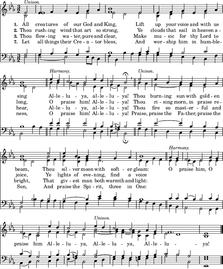 << <<
\new Staff { \clef treble \time 3/2 \partial 2 \key es \major \set Staff.midiInstrument = "church organ" \set Score.tempoHideNote = ##t \override Score.BarNumber #'transparent = ##t
\relative c'
<< { es2^\markup { \italic "Unison." } | es4 f g es g as | <bes f>1 es,2 | es4 f g es g as | <bes f>1 \bar"||"
es4^\markup { \italic "Harmony." } d | c2 bes es4 d | c2 bes\fermata \breathe \bar"||" es2^\markup { \italic "Unison." } | es4 bes bes as g as | <bes f>1 es2 | es4 bes bes as g as | bes1 \bar"||"
as4^\markup { \italic "Harmony." } g | f2 es as4 g | f2 es es'4 d | c2 bes es4^\markup { \italic "Unison." } d | c2 bes as4 g | f1. | es1 \bar"|." } \\
{ bes2 | es1 es2 | es2 d es | bes4 d es2 es2 | es2 d
bes'4 bes | bes( as) g2 es4 d | g( f) d2 bes'4 as | g2~ g4 f es2 | es d es4 f | <bes es,> <as d,> <g es> es2. | es4 d g f
es4 es | es( d) es2 es4 es | es( d) c2 g'4 f | g( f) d2 <bes' g>~ | <bes g>4 <as f>4~ <as f> <g c,> c, es | es2 d1 | bes } \\
{ s2 | s1. | s1. | s1. | s1
s2 | s1. | s1. | s1. | s1 \stemDown \once \override NoteColumn.force-hshift = 0 bes'2 } >> %necessary for that one note
}
\new Lyrics \lyricmode { \set stanza = #"1."All2 crea4 -- tures of our God and King,1
Lift2 up4 your voice and with us sing1
Al4 -- le -- lu2 -- ya, al4 -- le -- lu2 -- ya!
Thou2 burn4 -- ing sun with gold -- en beam,1
Thou2 sil4 -- ver moon with soft -- er gleam:1
O2 praise him, O praise him
Al4 -- le -- lu2 -- ya, Al4 -- le -- lu2 -- ya, Al4 -- le -- lu1. -- ya!1
}
\new Lyrics \lyricmode { \set stanza = #"2." Thou2 rush4 -- ing wind that art so strong,1
Ye2 clouds4 that sail in heaven a -- long,1
O2 praise him! Al4 -- le -- lu2 -- ya!
Thou2 ri4 -- sing morn, in praise re -- joice,1
Ye2 lights4 of eve -- ning, find a voice1
}
\new Lyrics \lyricmode { \set stanza = #"3." Thou2 flow4 -- ing wa -- ter, pure and clear,1
Make2 mu4 -- sic for thy Lord to hear,1
Al4 -- le -- lu2 -- ya, al4 -- le -- lu2 -- ya!
Thou2 fire4 so mast -- er -- ful and bright,1
That2 giv4 -- est man both warmth and light:1
}
\new Lyrics \lyricmode { \set stanza = #"7." Let2 all4 things their Cre -- a -- tor bless,1
And2 wor4 -- ship him in hum -- ble -- ness,1
O2 praise him! Al4 -- le -- lu2 -- ya!
Praise,2 praise4 the Fa -- ther, praise the Son,1
And2 praise4 the Spi -- rit, three in One:1
}
\new Staff { \clef bass \key es \major \set Staff.midiInstrument = "church organ"
\relative c'
<< { g2 | g4 as bes g c2 | bes1 bes4 c | bes as bes2 c | bes1
es4 es | es2 es g,4 bes | bes( a) bes2 es2 | es2~ es4 bes bes as | f2 bes bes | bes~ bes4 es d c | bes1
c4 c | c( bes) bes2 c4 bes | c( as) g2 g4 bes | bes( a) bes2 g2~ | g4 as f g as bes | c2 bes as | g1 } \\
{ es2 | es~ es2 es8 d c4 f | bes, bes'4 as g as | g f es d c f | bes,2 bes'4 as
g g | as2 es c4 d | es( f) bes,2\fermata g'4 f | es d c d es c | bes2 bes'4 as g as | g f es c' bes as | g f es d
c bes | as2 g f4 g | as( bes) c2 c4 d | es( f) bes,2 c4 d | es f d e f g | as2 bes bes, | <es es,>1 } \\
{ s2 | s1. | s1. | s1. | s1
s2 | s1. | s1. | s1. | s1. | s1. | s1
s2 | s1. | s1. | s1 \stemUp \once \override NoteColumn.force-hshift = 0 bes'2 } >> %necessary for that one note
}
>> >>
\layout { indent = #0 }
\midi { \tempo 2 = 80 }